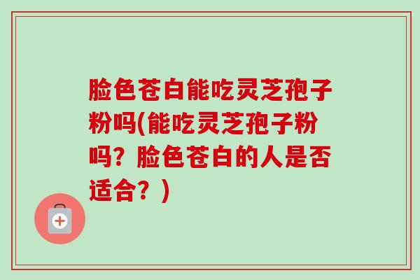 脸色苍白能吃灵芝孢子粉吗(能吃灵芝孢子粉吗？脸色苍白的人是否适合？)