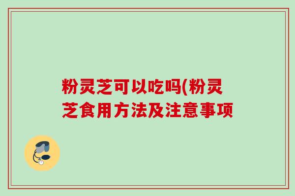 粉灵芝可以吃吗(粉灵芝食用方法及注意事项