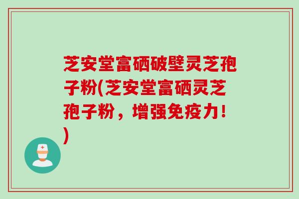 芝安堂富硒破壁灵芝孢子粉(芝安堂富硒灵芝孢子粉，增强免疫力！)