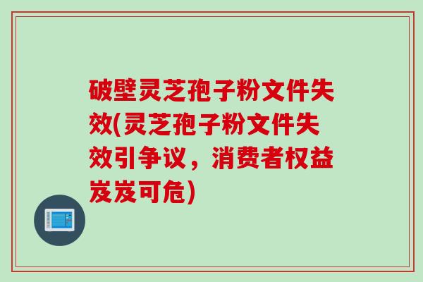 破壁灵芝孢子粉文件失效(灵芝孢子粉文件失效引争议，消费者权益岌岌可危)
