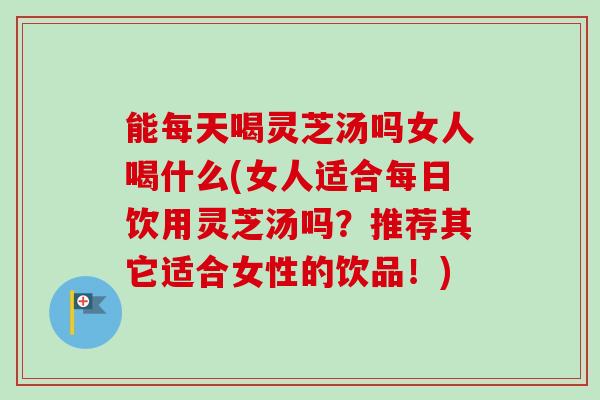 能每天喝灵芝汤吗女人喝什么(女人适合每日饮用灵芝汤吗？推荐其它适合女性的饮品！)
