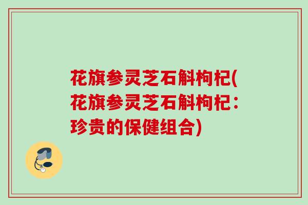 花旗参灵芝石斛枸杞(花旗参灵芝石斛枸杞：珍贵的保健组合)