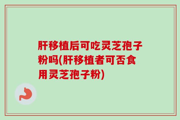 肝移植后可吃灵芝孢子粉吗(肝移植者可否食用灵芝孢子粉)