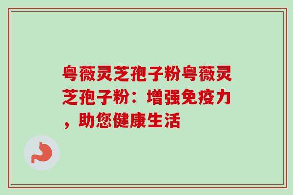 粤薇灵芝孢子粉粤薇灵芝孢子粉：增强免疫力，助您健康生活