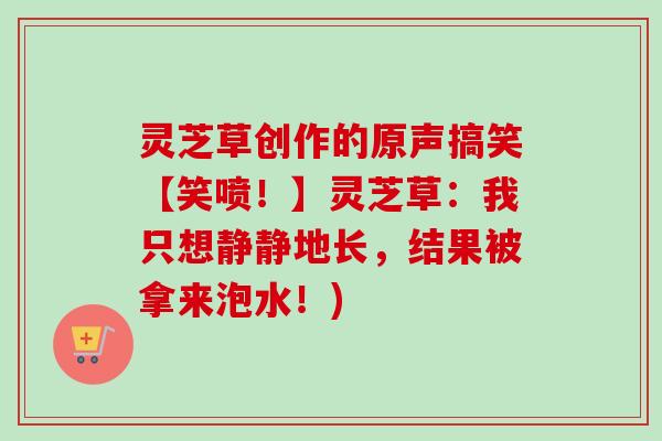 灵芝草创作的原声搞笑【笑喷！】灵芝草：我只想静静地长，结果被拿来泡水！)