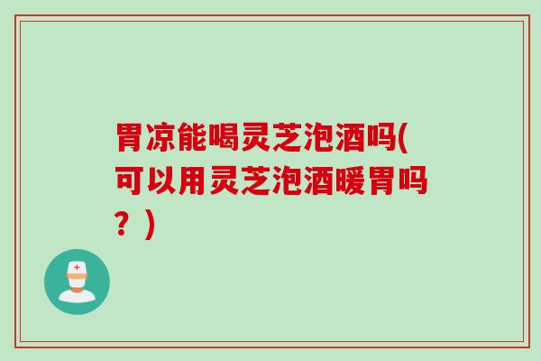 胃凉能喝灵芝泡酒吗(可以用灵芝泡酒暖胃吗？)