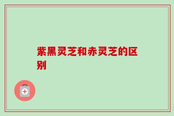 紫黑灵芝和赤灵芝的区别 紫黑灵芝和赤灵芝的区别