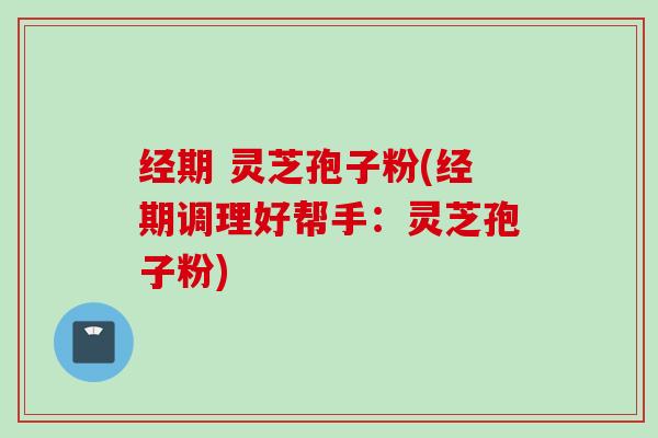 经期 灵芝孢子粉(经期调理好帮手：灵芝孢子粉)