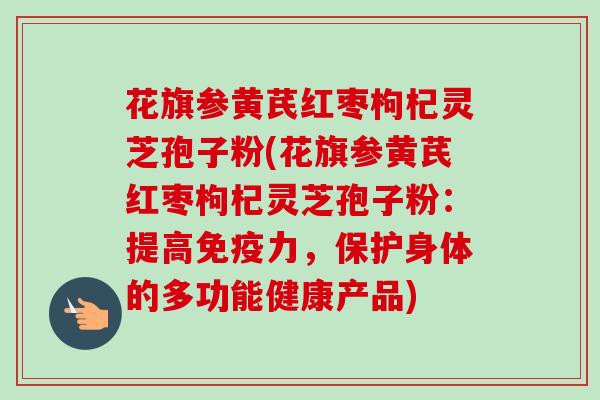 花旗参黄芪红枣枸杞灵芝孢子粉(花旗参黄芪红枣枸杞灵芝孢子粉：提高免疫力，保护身体的多功能健康产品)