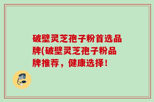破壁灵芝孢子粉首选品牌(破壁灵芝孢子粉品牌推荐，健康选择！