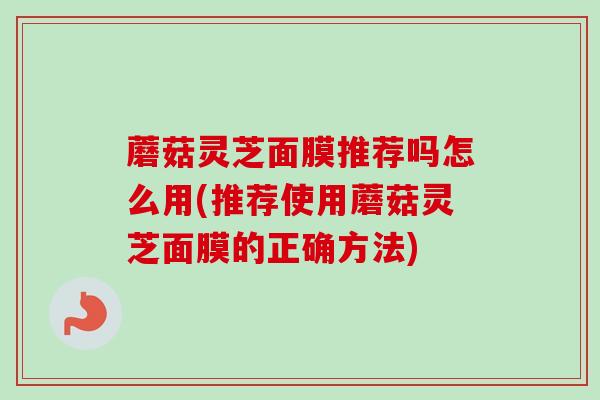 蘑菇灵芝面膜推荐吗怎么用(推荐使用蘑菇灵芝面膜的正确方法)