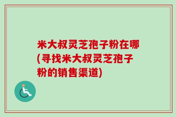 米大叔灵芝孢子粉在哪(寻找米大叔灵芝孢子粉的销售渠道)