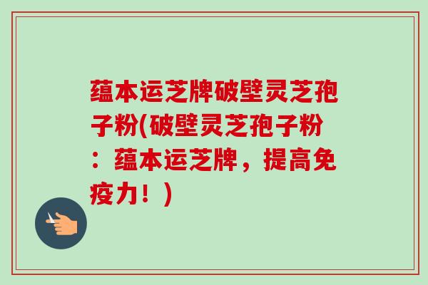 蕴本运芝牌破壁灵芝孢子粉(破壁灵芝孢子粉：蕴本运芝牌，提高免疫力！)