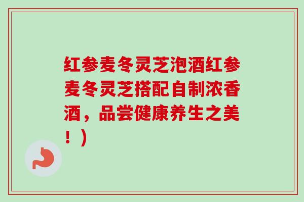 红参麦冬灵芝泡酒红参麦冬灵芝搭配自制浓香酒，品尝健康养生之美！)