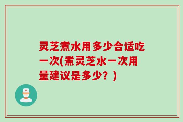 灵芝煮水用多少合适吃一次(煮灵芝水一次用量建议是多少？)