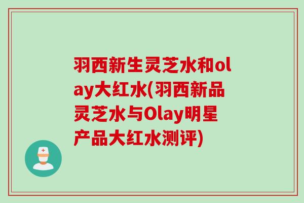 羽西新生灵芝水和olay大红水(羽西新品灵芝水与Olay明星产品大红水测评)
