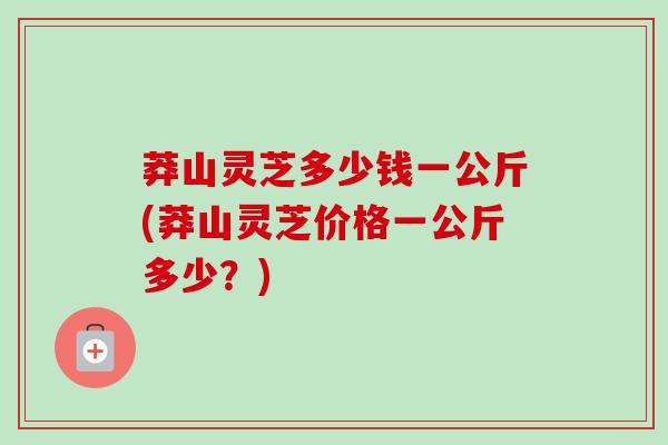 莽山灵芝多少钱一公斤(莽山灵芝价格一公斤多少？)