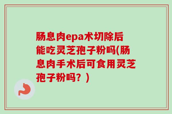 肠息肉epa术切除后能吃灵芝孢子粉吗(肠息肉手术后可食用灵芝孢子粉吗？)