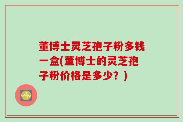 董博士灵芝孢子粉多钱一盒(董博士的灵芝孢子粉价格是多少？)