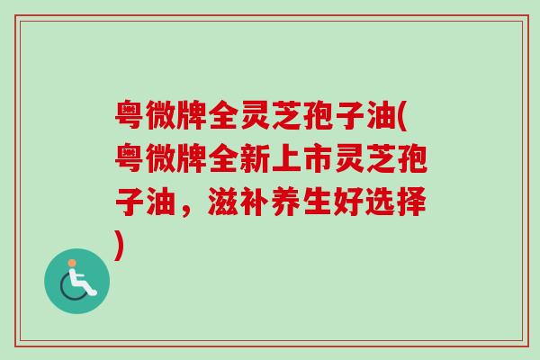 粤微牌全灵芝孢子油(粤微牌全新上市灵芝孢子油，滋补养生好选择)