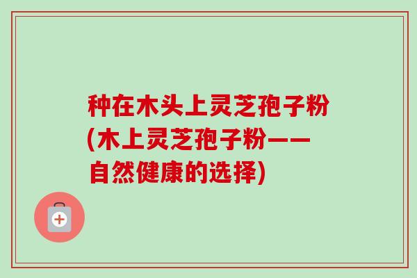 种在木头上灵芝孢子粉(木上灵芝孢子粉——自然健康的选择)
