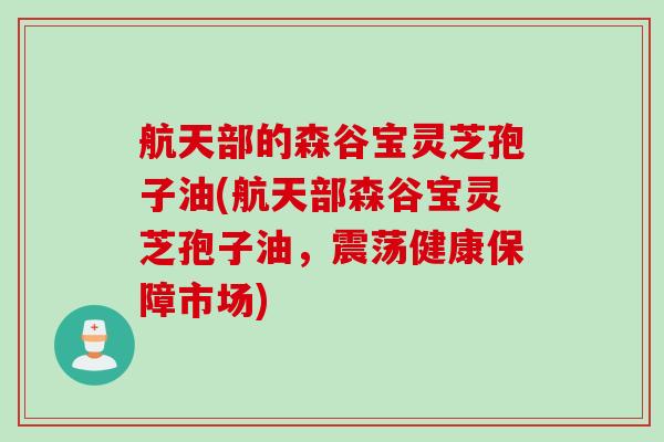 航天部的森谷宝灵芝孢子油(航天部森谷宝灵芝孢子油，震荡健康保障市场)