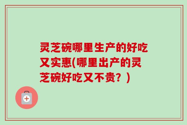 灵芝碗哪里生产的好吃又实惠(哪里出产的灵芝碗好吃又不贵？)
