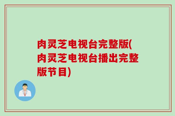 肉灵芝电视台完整版(肉灵芝电视台播出完整版节目)