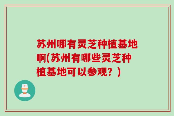 苏州哪有灵芝种植基地啊(苏州有哪些灵芝种植基地可以参观？)