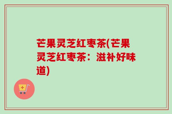 芒果灵芝红枣茶(芒果灵芝红枣茶：滋补好味道)
