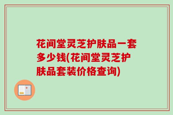 花间堂灵芝护肤品一套多少钱(花间堂灵芝护肤品套装价格查询)