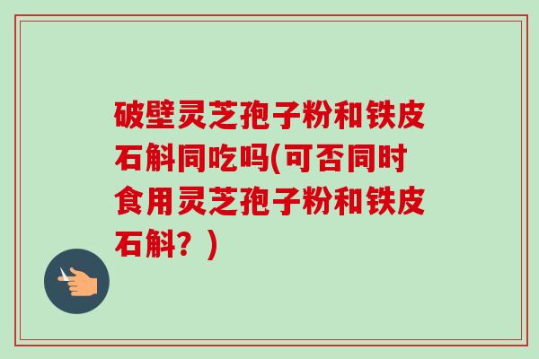 破壁灵芝孢子粉和铁皮石斛同吃吗(可否同时食用灵芝孢子粉和铁皮石斛？)