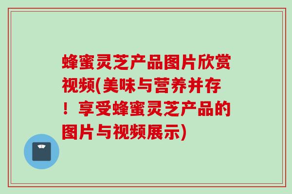 蜂蜜灵芝产品图片欣赏视频(美味与营养并存!享受蜂蜜灵芝产品的图片与视频展示) 蜂蜜灵芝产品图片欣赏视频(美味与营养并存!享受蜂蜜灵芝产品的图片与视频展示)