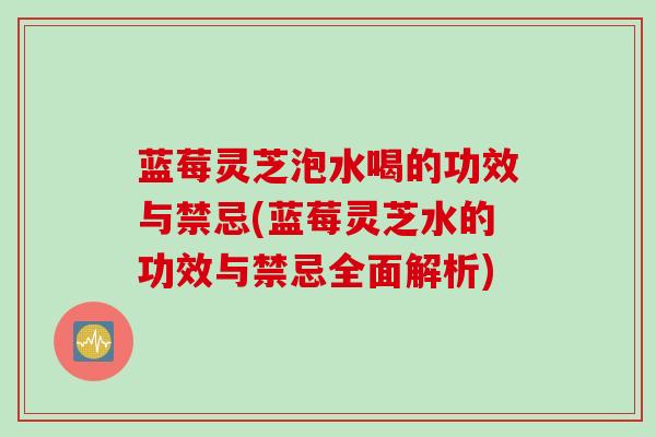 蓝莓灵芝泡水喝的功效与禁忌(蓝莓灵芝水的功效与禁忌全面解析)