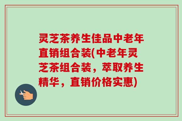 灵芝茶养生佳品中老年直销组合装(中老年灵芝茶组合装，萃取养生精华，直销价格实惠)