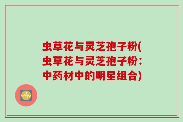 虫草花与灵芝孢子粉(虫草花与灵芝孢子粉：中药材中的明星组合)