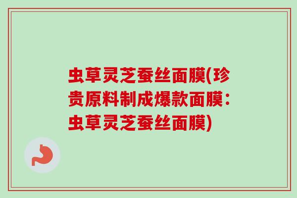 虫草灵芝蚕丝面膜(珍贵原料制成爆款面膜：虫草灵芝蚕丝面膜)