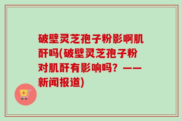 破壁灵芝孢子粉影啊肌酐吗(破壁灵芝孢子粉对肌酐有影响吗？——新闻报道)