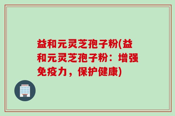 益和元灵芝孢子粉(益和元灵芝孢子粉：增强免疫力，保护健康)