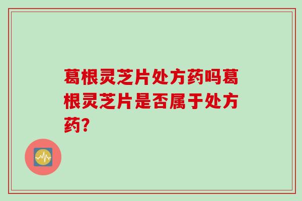 葛根灵芝片处方药吗葛根灵芝片是否属于处方药？