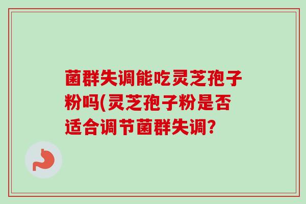 菌群失调能吃灵芝孢子粉吗(灵芝孢子粉是否适合调节菌群失调? 菌群失调能吃灵芝孢子粉吗(灵芝孢子粉是否适合调节菌群失调?