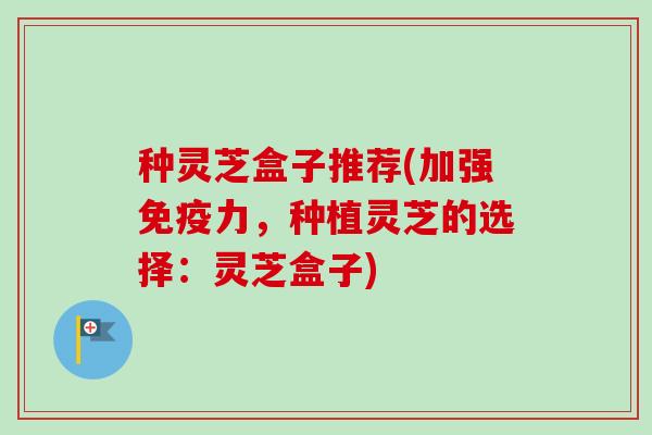 种灵芝盒子推荐(加强免疫力，种植灵芝的选择：灵芝盒子)