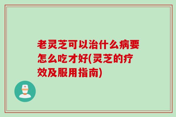 老灵芝可以治什么病要怎么吃才好(灵芝的疗效及服用指南)