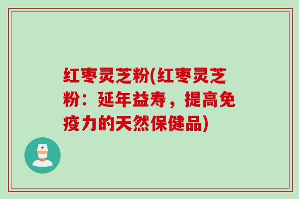 红枣灵芝粉(红枣灵芝粉：延年益寿，提高免疫力的天然保健品)