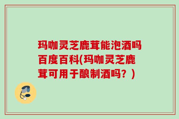 玛咖灵芝鹿茸能泡酒吗百度百科(玛咖灵芝鹿茸可用于酿制酒吗？)