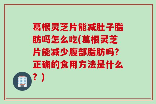 葛根灵芝片能减肚子脂肪吗怎么吃(葛根灵芝片能减少腹部脂肪吗？正确的食用方法是什么？)