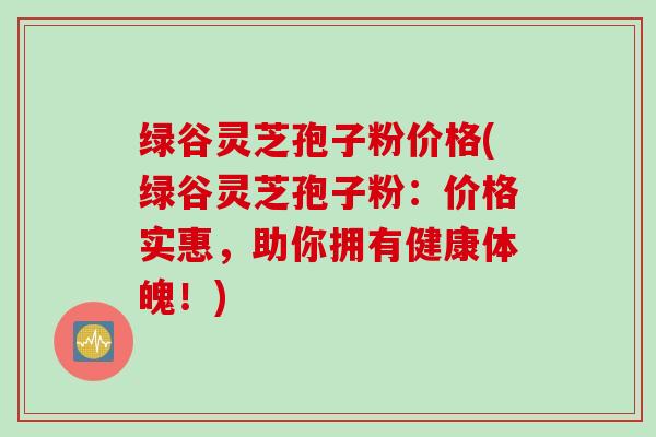 绿谷灵芝孢子粉价格(绿谷灵芝孢子粉：价格实惠，助你拥有健康体魄！)