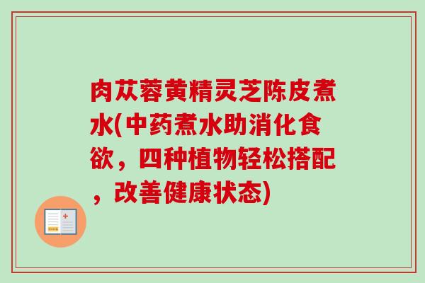 肉苁蓉黄精灵芝陈皮煮水(中药煮水助消化食欲，四种植物轻松搭配，改善健康状态)