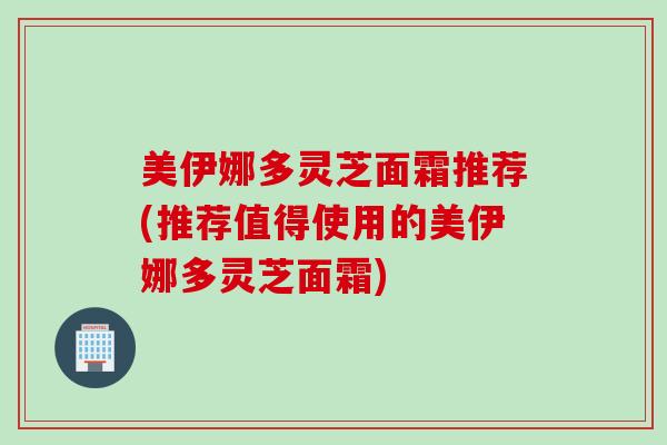 美伊娜多灵芝面霜推荐(推荐值得使用的美伊娜多灵芝面霜)