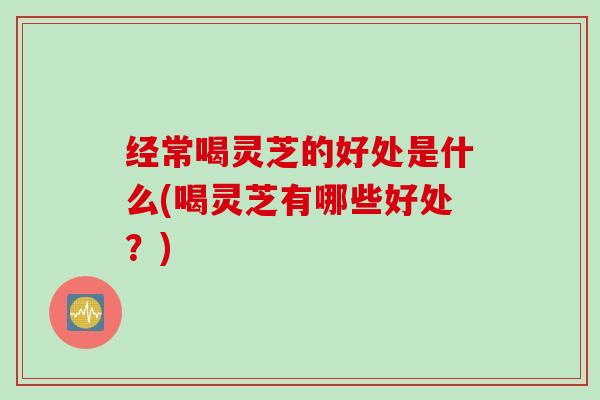 经常喝灵芝的好处是什么(喝灵芝有哪些好处？)